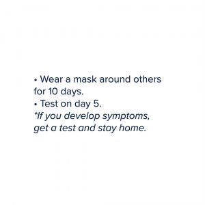 Wear a mask around others for 10 days. Test on day 5. *If you develop symptoms, get a test and stay home.